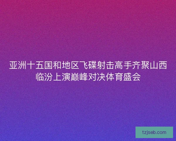 亚洲十五国和地区飞碟射击高手齐聚山西临汾上演巅峰对决体育盛会