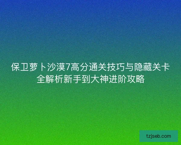 保卫萝卜沙漠7高分通关技巧与隐藏关卡全解析新手到大神进阶攻略