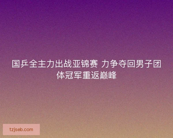 国乒全主力出战亚锦赛 力争夺回男子团体冠军重返巅峰