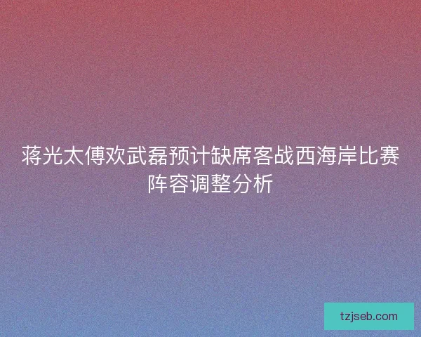 蒋光太傅欢武磊预计缺席客战西海岸比赛阵容调整分析
