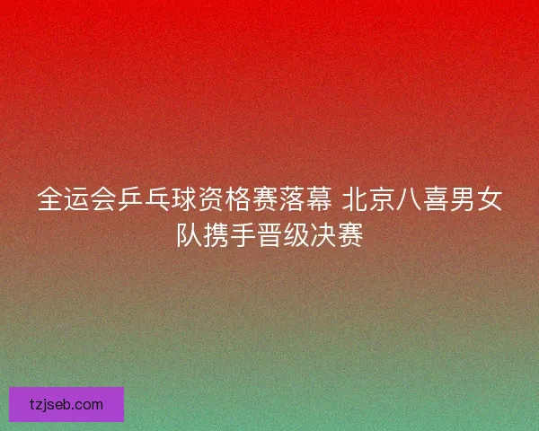 全运会乒乓球资格赛落幕 北京八喜男女队携手晋级决赛