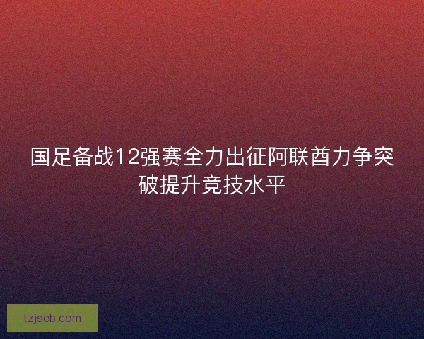 国足备战12强赛全力出征阿联酋力争突破提升竞技水平