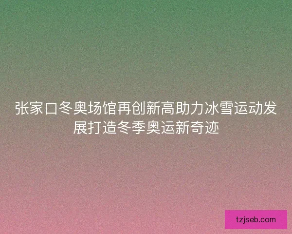 张家口冬奥场馆再创新高助力冰雪运动发展打造冬季奥运新奇迹
